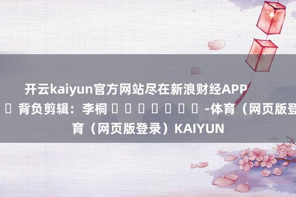 开云kaiyun官方网站尽在新浪财经APP            						背负剪辑：李桐 							-体育（网页版登录）KAIYUN