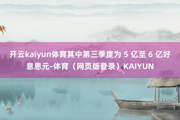 开云kaiyun体育其中第三季度为 5 亿至 6 亿好意思元-体育（网页版登录）KAIYUN