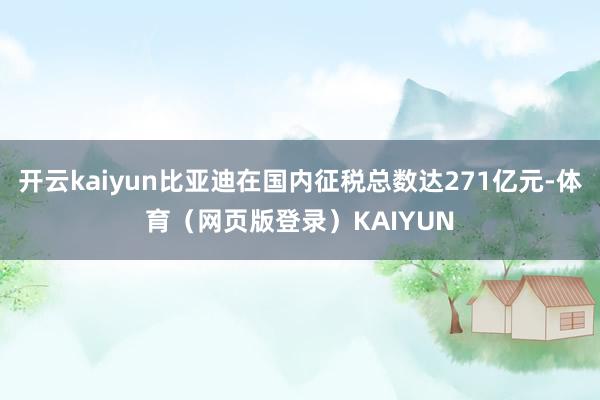 开云kaiyun比亚迪在国内征税总数达271亿元-体育（网页版登录）KAIYUN