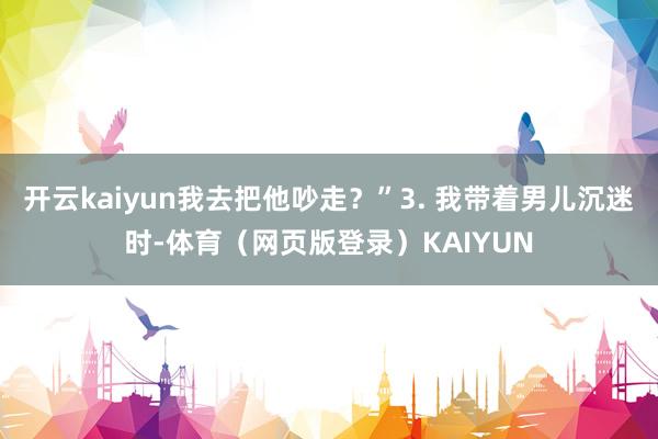 开云kaiyun我去把他吵走?”3. 我带着男儿沉迷时-体育(网页版登录)KAIYUN