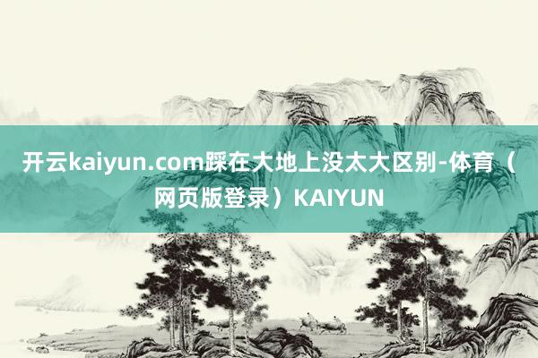 开云kaiyun.com踩在大地上没太大区别-体育（网页版登录）KAIYUN