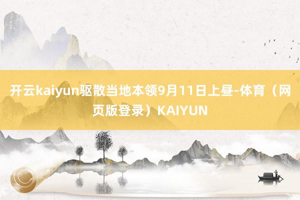 开云kaiyun驱散当地本领9月11日上昼-体育（网页版登录）KAIYUN