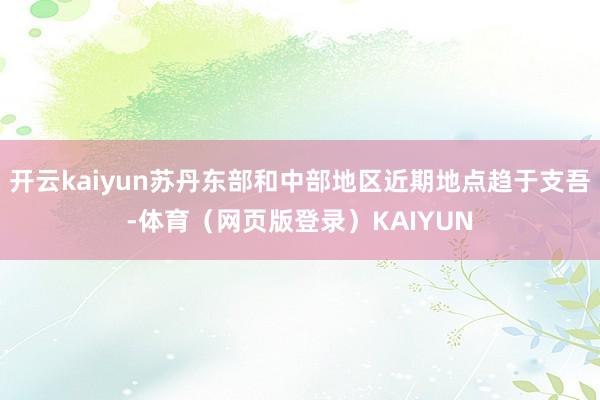 开云kaiyun苏丹东部和中部地区近期地点趋于支吾-体育（网页版登录）KAIYUN