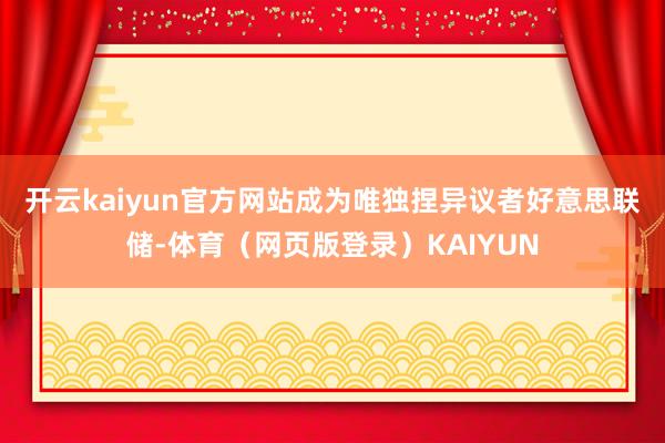 开云kaiyun官方网站成为唯独捏异议者　　好意思联储-体育（网页版登录）KAIYUN