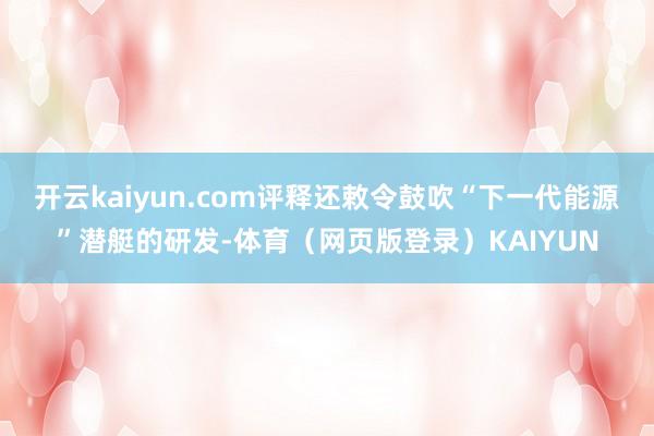 开云kaiyun.com评释还敕令鼓吹“下一代能源”潜艇的研发-体育（网页版登录）KAIYUN