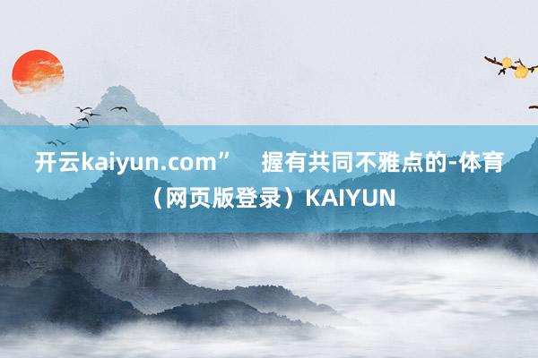 开云kaiyun.com”    握有共同不雅点的-体育（网页版登录）KAIYUN