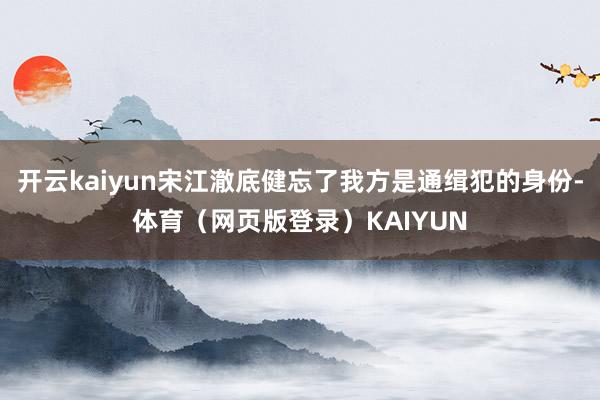 开云kaiyun宋江澈底健忘了我方是通缉犯的身份-体育(网页版登录)KAIYUN