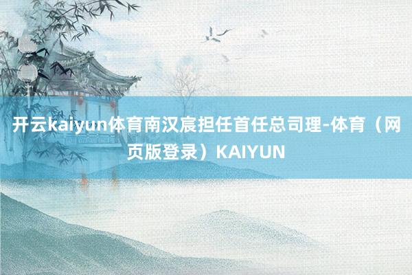开云kaiyun体育南汉宸担任首任总司理-体育（网页版登录）KAIYUN