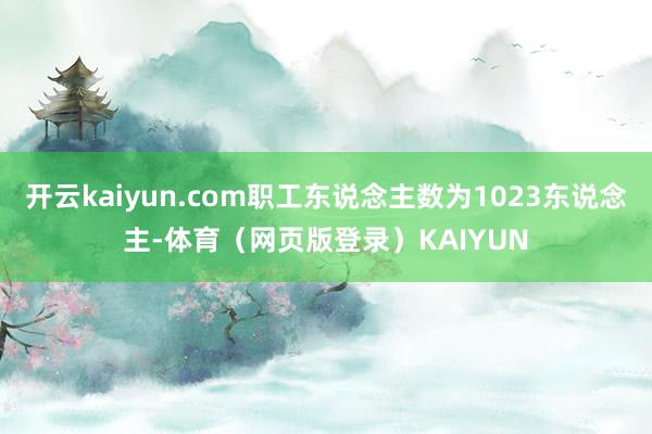 开云kaiyun.com职工东说念主数为1023东说念主-体育(网页版登录)KAIYUN