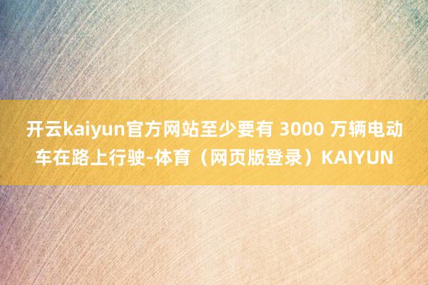 开云kaiyun官方网站至少要有 3000 万辆电动车在路上行驶-体育（网页版登录）KAIYUN