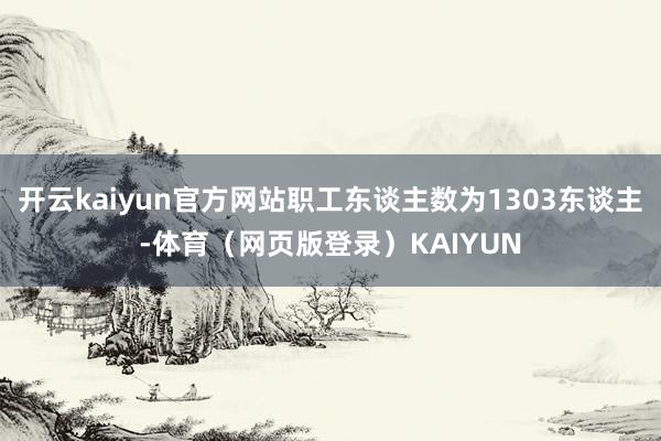 开云kaiyun官方网站职工东谈主数为1303东谈主-体育（网页版登录）KAIYUN