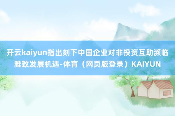 开云kaiyun指出刻下中国企业对非投资互助濒临雅致发展机遇-体育（网页版登录）KAIYUN
