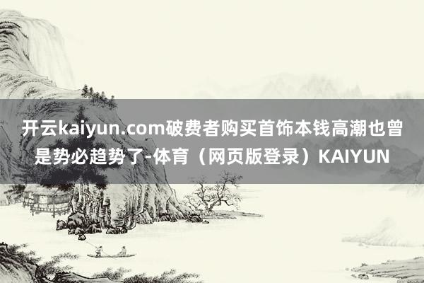 开云kaiyun.com破费者购买首饰本钱高潮也曾是势必趋势了-体育（网页版登录）KAIYUN