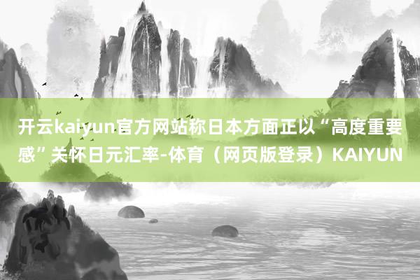 开云kaiyun官方网站称日本方面正以“高度重要感”关怀日元汇率-体育（网页版登录）KAIYUN
