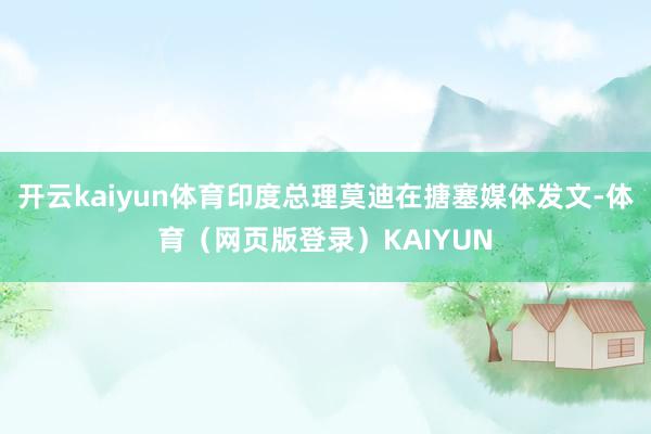 开云kaiyun体育印度总理莫迪在搪塞媒体发文-体育（网页版登录）KAIYUN