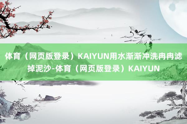体育（网页版登录）KAIYUN用水渐渐冲洗冉冉滤掉泥沙-体育（网页版登录）KAIYUN