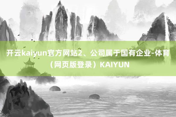 开云kaiyun官方网站2、公司属于国有企业-体育(网页版登录)KAIYUN