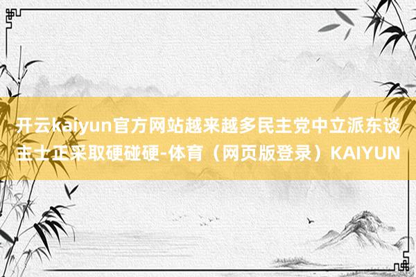 开云kaiyun官方网站越来越多民主党中立派东谈主士正采取硬碰硬-体育（网页版登录）KAIYUN