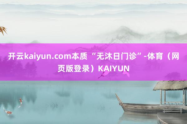 开云kaiyun.com本质 “无沐日门诊”-体育（网页版登录）KAIYUN