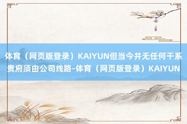 体育（网页版登录）KAIYUN但当今并无任何干系贵府须由公司线路-体育（网页版登录）KAIYUN