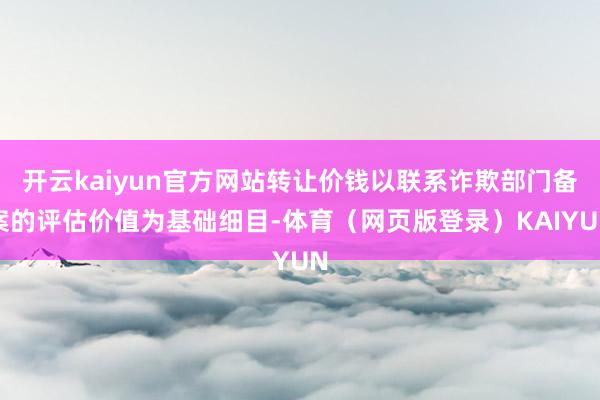 开云kaiyun官方网站转让价钱以联系诈欺部门备案的评估价值为基础细目-体育(网页版登录)KAIYUN