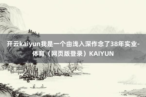 开云kaiyun我是一个由浅入深作念了38年实业-体育（网页版登录）KAIYUN