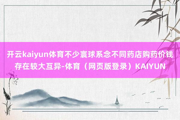 开云kaiyun体育不少寰球系念不同药店购药价钱存在较大互异-体育（网页版登录）KAIYUN