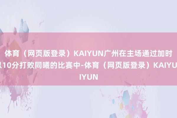 体育（网页版登录）KAIYUN广州在主场通过加时以10分打败同曦的比赛中-体育（网页版登录）KAIYUN