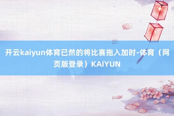 开云kaiyun体育已然的将比赛拖入加时-体育（网页版登录）KAIYUN