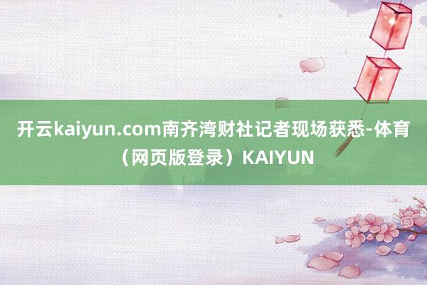 开云kaiyun.com南齐湾财社记者现场获悉-体育(网页版登录)KAIYUN