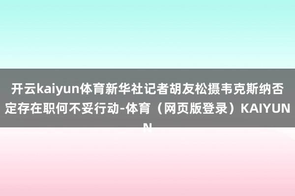 开云kaiyun体育新华社记者胡友松摄韦克斯纳否定存在职何不妥行动-体育（网页版登录）KAIYUN