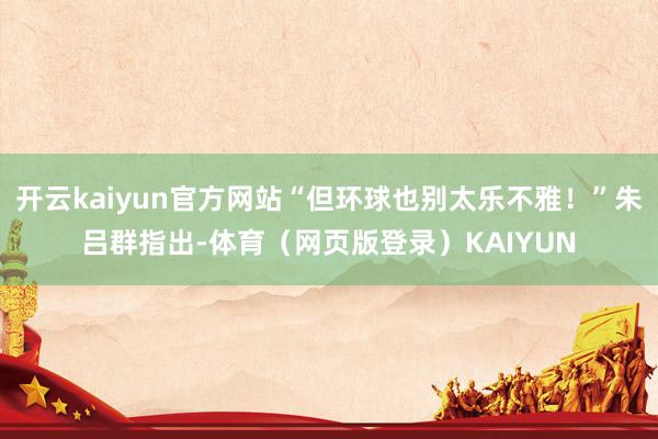 开云kaiyun官方网站“但环球也别太乐不雅！”朱吕群指出-体育（网页版登录）KAIYUN