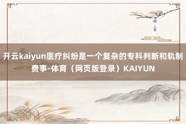 开云kaiyun医疗纠纷是一个复杂的专科判断和轨制费事-体育（网页版登录）KAIYUN